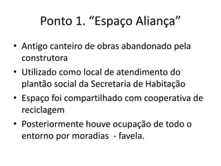 Ponto 1. “Espaço Aliança”
• Antigo canteiro de obras abandonado pela
construtora
• Utilizado como local de atendimento do
plantão social da Secretaria de Habitação
• Espaço foi compartilhado com cooperativa de
reciclagem
• Posteriormente houve ocupação de todo o
entorno por moradias - favela.
 