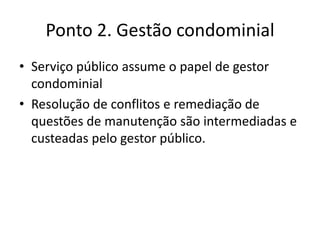 Ponto 2. Gestão condominial
• Serviço público assume o papel de gestor
condominial
• Resolução de conflitos e remediação de
questões de manutenção são intermediadas e
custeadas pelo gestor público.
 