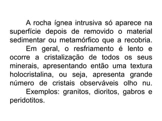 A rocha ígnea intrusiva só aparece na
superfície depois de removido o material
sedimentar ou metamórfico que a recobria.
Em geral, o resfriamento é lento e
ocorre a cristalização de todos os seus
minerais, apresentando então uma textura
holocristalina, ou seja, apresenta grande
número de cristais observáveis olho nu.
Exemplos: granitos, dioritos, gabros e
peridotitos.
 