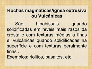 Rochas magmáticas/ígnea extrusiva
ou Vulcânicas
São hipabissais quando
solidificadas em níveis mais rasos da
crosta e com texturas médias a finas
e, vulcânicas quando solidificadas na
superfície e com texturas geralmente
finas .
Exemplos: riolitos, basaltos, etc.
 
