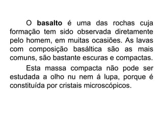 O basalto é uma das rochas cuja
formação tem sido observada diretamente
pelo homem, em muitas ocasiões. As lavas
com composição basáltica são as mais
comuns, são bastante escuras e compactas.
Esta massa compacta não pode ser
estudada a olho nu nem á lupa, porque é
constituída por cristais microscópicos.
 