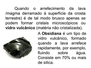 Quando o arrefecimento da lava
/magma derramado à superfície da crosta
terrestre) é de tal modo brusco apenas se
podem formar cristais microscópicos ou
vidro vulcânico (matéria não cristalizada).
A Obsidiana é um tipo de
vidro vulcânico, formado
quando a lava arrefece
rapidamente, por exemplo,
fluindo sobre água.
Consiste em 70% ou mais
de sílica.
 