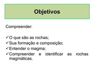 Compreender:
O que são as rochas;
Sua formação e composição;
Entender o magma;
Compreender e identificar as rochas
magmáticas.
Objetivos
 