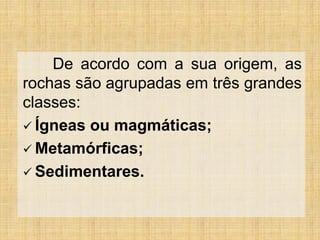 De acordo com a sua origem, as
rochas são agrupadas em três grandes
classes:
 Ígneas ou magmáticas;
 Metamórficas;
 Sedimentares.
 