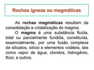 As rochas magmáticas resultam da
consolidação e cristalização do magma.
O magma é uma substância fluída,
total ou parcialmente fundida, constituída,
essencialmente, por uma fusão complexa
de silicatos, silício e elementos voláteis, tais
como vapor de água, cloretos, hidrogênio,
flúor, e outros.
Rochas ígneas ou magmáticas
 