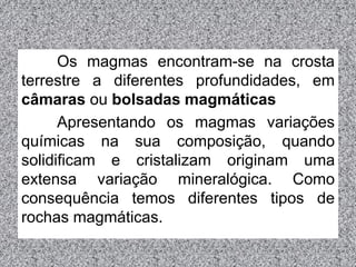 Os magmas encontram-se na crosta
terrestre a diferentes profundidades, em
câmaras ou bolsadas magmáticas
Apresentando os magmas variações
químicas na sua composição, quando
solidificam e cristalizam originam uma
extensa variação mineralógica. Como
consequência temos diferentes tipos de
rochas magmáticas.
 