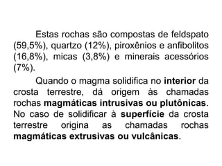 Estas rochas são compostas de feldspato
(59,5%), quartzo (12%), piroxênios e anfibolitos
(16,8%), micas (3,8%) e minerais acessórios
(7%).
Quando o magma solidifica no interior da
crosta terrestre, dá origem às chamadas
rochas magmáticas intrusivas ou plutônicas.
No caso de solidificar à superfície da crosta
terrestre origina as chamadas rochas
magmáticas extrusivas ou vulcânicas.
 