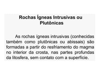 Rochas Ígneas Intrusivas ou
Plutônicas
As rochas ígneas intrusivas (conhecidas
também como plutônicas ou abissais) são
formadas a partir do resfriamento do magma
no interior da crosta, nas partes profundas
da litosfera, sem contato com a superfície.
 