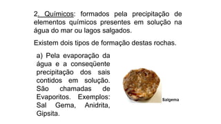 2. Químicos: formados pela precipitação de
elementos químicos presentes em solução na
água do mar ou lagos salgados.
Existem dois tipos de formação destas rochas.
a) Pela evaporação da
água e a conseqüente
precipitação dos sais
contidos em solução.
São chamadas de
Evaporitos. Exemplos:
Sal Gema, Anidrita,
Gipsita.
 