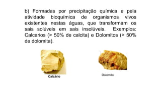 b) Formadas por precipitação química e pela
atividade bioquímica de organismos vivos
existentes nestas águas, que transformam os
sais solúveis em sais insolúveis. Exemplos:
Calcarios (> 50% de calcita) e Dolomitos (> 50%
de dolomita).
Dolomito
 