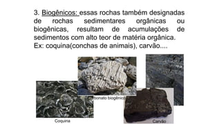 3. Biogênicos: essas rochas também designadas
de rochas sedimentares orgânicas ou
biogênicas, resultam de acumulações de
sedimentos com alto teor de matéria orgânica.
Ex: coquina(conchas de animais), carvão....
CarvãoCoquina
Carbonato biogênico
 