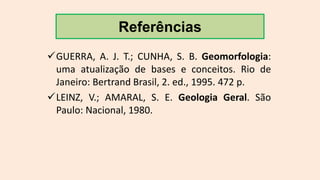 GUERRA, A. J. T.; CUNHA, S. B. Geomorfologia:
uma atualização de bases e conceitos. Rio de
Janeiro: Bertrand Brasil, 2. ed., 1995. 472 p.
LEINZ, V.; AMARAL, S. E. Geologia Geral. São
Paulo: Nacional, 1980.
Referências
 