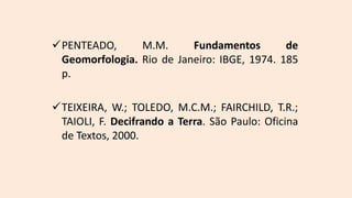 PENTEADO, M.M. Fundamentos de
Geomorfologia. Rio de Janeiro: IBGE, 1974. 185
p.
TEIXEIRA, W.; TOLEDO, M.C.M.; FAIRCHILD, T.R.;
TAIOLI, F. Decifrando a Terra. São Paulo: Oficina
de Textos, 2000.
 