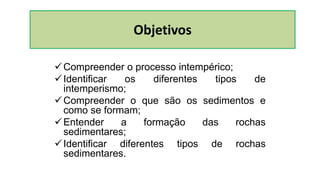 Compreender o processo intempérico;
Identificar os diferentes tipos de
intemperismo;
Compreender o que são os sedimentos e
como se formam;
Entender a formação das rochas
sedimentares;
Identificar diferentes tipos de rochas
sedimentares.
Objetivos
 