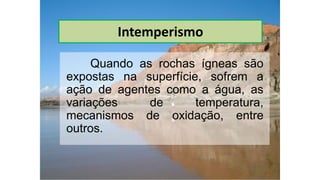 Intemperismo
Quando as rochas ígneas são
expostas na superfície, sofrem a
ação de agentes como a água, as
variações de temperatura,
mecanismos de oxidação, entre
outros.
 