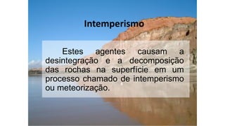Intemperismo
Estes agentes causam a
desintegração e a decomposição
das rochas na superfície em um
processo chamado de intemperismo
ou meteorização.
 