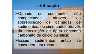 Litificação
Quando os sedimentos são
compactados, através da
sobreposição de camadas de
sedimentos, ou cimentados através
da percolação de água contendo
carbonato de cálcio ou sílica;
Esses sedimentos então se
convertem em rocha.
 