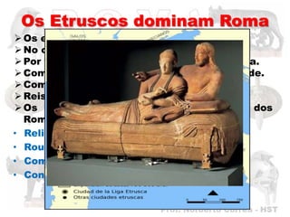 Os Etruscos dominam Roma
 Os etruscos viviam no “norte” de Roma.
 No outro lado do Rio Tibre.
 Por volta do ano 600 a. C. chegaram a Roma.
 Começaram a se estabelecer na nova cidade.
 Com o tempo tomaram o poder.
 Reis Etruscos.
 Os etruscos influenciaram na vida dos
  Romanos:
• Religião
• Roupas
• Comércio.
• Construções (Drenagens de Pântanos).
 