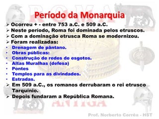 Período da Monarquia
 Ocorreu + - entre 753 a.C. e 509 a.C.
 Neste período, Roma foi dominada pelos etruscos.
 Com a dominação etrusca Roma se modernizou.
 Foram realizadas:
•   Drenagem de pântano.
•   Obras públicas:
•   Construção de redes de esgotos.
•   Altas Muralhas (defesa)
•   Pontes
•   Templos para as divindades.
•   Estradas.
 Em 509 a.C., os romanos derrubaram o rei etrusco
  Tarquínio.
 Depois fundaram a República Romana.
 