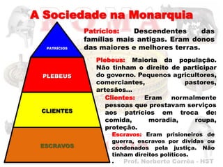A Sociedade na Monarquia
              Patrícios:   Descendentes      das
              famílias mais antigas. Eram donos
  PATRÍCIOS   das maiores e melhores terras.
                 Plebeus: Maioria da população.
                 Não tinham o direito de participar
 PLEBEUS         do governo. Pequenos agricultores,
                 comerciantes,           pastores,
                 artesãos...
                    Clientes: Eram normalmente
                    pessoas que prestavam serviços
 CLIENTES           aos patrícios em troca de:
                    comida,     moradia,    roupa,
                    proteção.
                     Escravos: Eram prisioneiros de
                     guerra, escravos por dívidas ou
 ESCRAVOS            condenados pela justiça. Não
                     tinham direitos políticos.
                     .
 