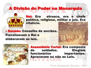 A Divisão do Poder na Monarquia
          » Rei: Era      etrusco, era o chefe
            político, religioso, militar e juiz. Era
            vitalício.

» Senado: Conselho de anciãos.
Fiscalizavam o Rei e
elaboravam as leis.

             • Assembleia Curial: Era composta
               de     soldados.        Elegiam
               funcionários        importantes.
               Aprovavam ou não as Leis.
 