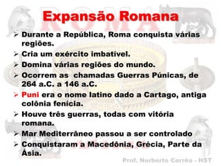 Expansão Romana
 Durante a República, Roma conquista várias
  regiões.
 Cria um exército imbatível.
 Domina várias regiões do mundo.
 Ocorrem as chamadas Guerras Púnicas, de
  264 a.C. a 146 a.C.
 Puni era o nome latino dado a Cartago, antiga
  colônia fenícia.
 Houve três guerras, todas com vitória
  romana.
 Mar Mediterrâneo passou a ser controlado
 Conquistaram a Macedônia, Grécia, Parte da
  Ásia.
 
