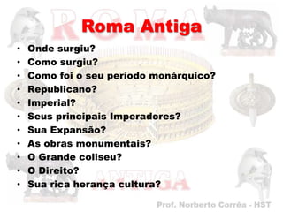 Roma Antiga
•   Onde surgiu?
•   Como surgiu?
•   Como foi o seu período monárquico?
•   Republicano?
•   Imperial?
•   Seus principais Imperadores?
•   Sua Expansão?
•   As obras monumentais?
•   O Grande coliseu?
•   O Direito?
•   Sua rica herança cultura?
 