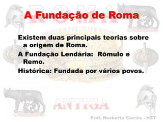 A Fundação de Roma

Existem duas principais teorias sobre
 a origem de Roma.
A Fundação Lendária: Rômulo e
 Remo.
Histórica: Fundada por vários povos.
 