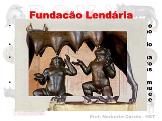 Fundação Lendária
• Mas, ao contrário do que esperava o
  maldoso Amúlio, as crianças não
  morreram.
• O cesto encalhou em um lugar chamado
  Monte Palatino.
• Foi quando o inesperado aconteceu, uma
  LOBA, que por ali passava, ouviu o choro
  dos bebês e salvou-os, amamentando-os
  como se fossem seus “filhotes”.
• Tempo    depois,    os   bebês     foram
  encontrados por um pastor, que os criou
  e deu a eles os nomes de Rômulo e
  Remo. Os meninos cresceram fortes e
  saudáveis.
 