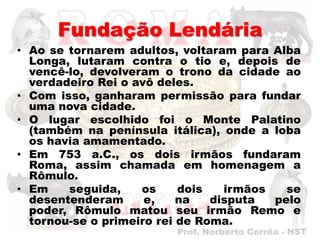 Fundação Lendária
• Ao se tornarem adultos, voltaram para Alba
  Longa, lutaram contra o tio e, depois de
  vencê-lo, devolveram o trono da cidade ao
  verdadeiro Rei o avô deles.
• Com isso, ganharam permissão para fundar
  uma nova cidade.
• O lugar escolhido foi o Monte Palatino
  (também na península itálica), onde a loba
  os havia amamentado.
• Em 753 a.C., os dois irmãos fundaram
  Roma, assim chamada em homenagem a
  Rômulo.
• Em    seguida,    os     dois   irmãos   se
  desentenderam      e,    na   disputa  pelo
  poder, Rômulo matou seu irmão Remo e
  tornou-se o primeiro rei de Roma.
 