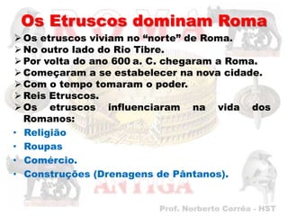 Os Etruscos dominam Roma
 Os etruscos viviam no “norte” de Roma.
 No outro lado do Rio Tibre.
 Por volta do ano 600 a. C. chegaram a Roma.
 Começaram a se estabelecer na nova cidade.
 Com o tempo tomaram o poder.
 Reis Etruscos.
 Os etruscos influenciaram na vida dos
  Romanos:
• Religião
• Roupas
• Comércio.
• Construções (Drenagens de Pântanos).
 