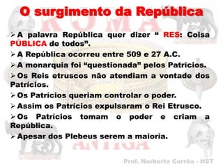 O surgimento da República
 A palavra República quer dizer “ RES: Coisa
PÚBLICA de todos”.
 A República ocorreu entre 509 e 27 A.C.
 A monarquia foi “questionada” pelos Patrícios.
 Os Reis etruscos não atendiam a vontade dos
Patrícios.
 Os Patrícios queriam controlar o poder.
 Assim os Patrícios expulsaram o Rei Etrusco.
 Os Patrícios tomam o poder e criam a
República.
 Apesar dos Plebeus serem a maioria.
 