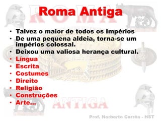 Roma Antiga
• Talvez o maior de todos os Impérios
• De uma pequena aldeia, torna-se um
  impérios colossal.
• Deixou uma valiosa herança cultural.
• Língua
• Escrita
• Costumes
• Direito
• Religião
• Construções
• Arte...
 