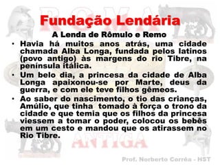 Fundação Lendária
          A Lenda de Rômulo e Remo
• Havia há muitos anos atrás, uma cidade
  chamada Alba Longa, fundada pelos latinos
  (povo antigo) às margens do rio Tibre, na
  península itálica.
• Um belo dia, a princesa da cidade de Alba
  Longa apaixonou-se por Marte, deus da
  guerra, e com ele teve filhos gêmeos.
• Ao saber do nascimento, o tio das crianças,
  Amúlio, que tinha tomado à força o trono da
  cidade e que temia que os filhos da princesa
  viessem a tomar o poder, colocou os bebês
  em um cesto e mandou que os atirassem no
  Rio Tibre.
 