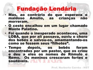 Fundação Lendária
• Mas, ao contrário do que esperava o
  maldoso Amúlio, as crianças não
  morreram.
• O cesto encalhou em um lugar chamado
  Monte Palatino.
• Foi quando o inesperado aconteceu, uma
  LOBA, que por ali passava, ouviu o choro
  dos bebês e salvou-os, amamentando-os
  como se fossem seus “filhotes”.
• Tempo    depois,    os   bebês     foram
  encontrados por um pastor, que os criou
  e deu a eles os nomes de Rômulo e
  Remo. Os meninos cresceram fortes e
  saudáveis.
 