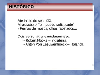 3
Até início do séc. XIX:
Microscópio: “brinquedo sofisticado”
- Pernas de mosca, olhos facetados...
Dois personagens mudaram isso:
- Robert Hooke – Inglaterra
- Anton Von Leeuwenhoeck – Holanda
HISTÓRICO
 
