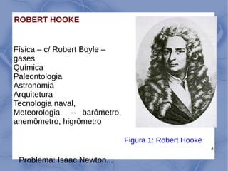 4
ROBERT HOOKE
Física – c/ Robert Boyle –
gases
Química
Paleontologia
Astronomia
Arquitetura
Tecnologia naval,
Meteorologia – barômetro,
anemômetro, higrômetro
Figura 1: Robert Hooke
Problema: Isaac Newton...
 