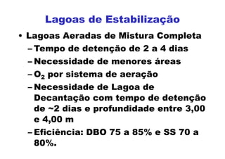 • Lagoas Aeradas de Mistura Completa
– Tempo de detenção de 2 a 4 dias
– Necessidade de menores áreas
– O2 por sistema de aeração
– Necessidade de Lagoa de
Decantação com tempo de detenção
de ~2 dias e profundidade entre 3,00
e 4,00 m
– Eficiência: DBO 75 a 85% e SS 70 a
80%.
Lagoas de Estabilização
 