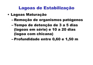 • Lagoas Maturação
– Remoção de organismos patógenos
– Tempo de detenção de 3 a 5 dias
(lagoas em série) e 10 a 20 dias
(lagoa com chicana)
– Profundidade entre 0,60 e 1,50 m
Lagoas de Estabilização
 