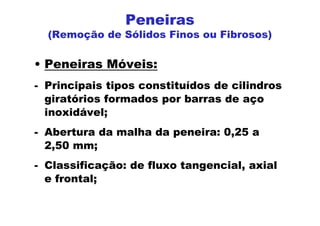 Peneiras
(Remoção de Sólidos Finos ou Fibrosos)
• Peneiras Móveis:
- Principais tipos constituídos de cilindros
giratórios formados por barras de aço
inoxidável;
- Abertura da malha da peneira: 0,25 a
2,50 mm;
- Classificação: de fluxo tangencial, axial
e frontal;
 