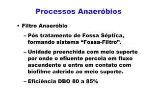 Processos Anaeróbios
• Filtro Anaeróbio
– Pós tratamento de Fossa Séptica,
formando sistema “Fossa-Filtro”.
– Unidade preenchida com meio suporte
por onde o efluente percola em fluxo
ascendente e entra em contato com
biofilme aderido ao meio suporte.
– Eficiência DBO 80 a 85%
 