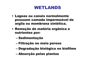 WETLANDS
• Lagoas ou canais normalmente
possuem camada impermeável de
argila ou membrana sintética.
• Remoção de matéria orgânica e
nutrientes por:
– Sedimentação
– Filtração no meio poroso
– Degradação biológica no biofilme
– Absorção pelas plantas
 