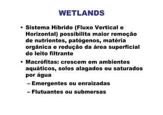 WETLANDS
• Sistema Híbrido (Fluxo Vertical e
Horizontal) possibilita maior remoção
de nutrientes, patógenos, matéria
orgânica e redução da área superficial
do leito filtrante
• Macrófitas: crescem em ambientes
aquáticos, solos alagados ou saturados
por água
– Emergentes ou enraizadas
– Flutuantes ou submersas
 