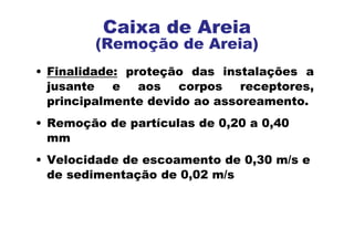 • Finalidade: proteção das instalações a
jusante e aos corpos receptores,
principalmente devido ao assoreamento.
• Remoção de partículas de 0,20 a 0,40
mm
• Velocidade de escoamento de 0,30 m/s e
de sedimentação de 0,02 m/s
Caixa de Areia
(Remoção de Areia)
 