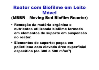• Remoção da matéria orgânica e
nutrientes utilizando biofilme formado
em elementos de suporte em suspensão
no reator.
• Elementos de suporte: peças em
polietileno com elevada área superficial
específica (de 300 a 500 m2/m3)
Reator com Biofilme em Leito
Móvel
(MBBR – Moving Bed Biofilm Reactor)
 