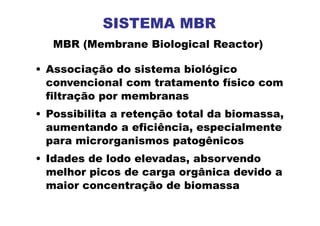 • Associação do sistema biológico
convencional com tratamento físico com
filtração por membranas
• Possibilita a retenção total da biomassa,
aumentando a eficiência, especialmente
para microrganismos patogênicos
• Idades de lodo elevadas, absorvendo
melhor picos de carga orgânica devido a
maior concentração de biomassa
MBR (Membrane Biological Reactor)
SISTEMA MBR
 