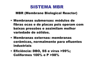 • Membranas submersas: módulos de
fibras ocas e de placas pois operam com
baixas pressões e assimilam melhor
variedade de sólidos.
• Membranas externas: membranas
cerâmicas, normalmente para efluentes
industriais
• Eficiência: DBO, SS e vírus >99%;
Coliformes 100% e P >98%
MBR (Membrane Biological Reactor)
SISTEMA MBR
 