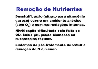Remoção de Nutrientes
Desnitrificação (nitrato para nitrogênio
gasoso) ocorre em ambiente anóxico
(sem O2) e com recirculações internas.
Nitrificação dificultada pela falta de
OD, baixo pH, pouca biomassa ou
substâncias tóxicas.
Sistemas de pós-tratamento de UASB a
remoção de N é menor.
 