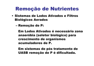 Remoção de Nutrientes
• Sistemas de Lodos Ativados e Filtros
Biológicos Aerados
– Remoção de P:
Em Lodos Ativados é necessário zona
anaeróbia (seletor biológico) para
crescimento de organismos
acumuladores de P.
Em sistemas de pós tratamento de
UASB remoção de P é dificultada.
 