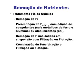 Remoção de Nutrientes
• Tratamento Físico-Químico
– Remoção de P:
Precipitação de Psolúvel com adição de
coagulantes (sais metálicos de ferro e
alumínio) ou alcalinizantes (cal).
Remoção do P nos sólidos em
suspensão com Filtração ou Flotação.
Combinação de Precipitação e
Filtração ou Flotação.
 